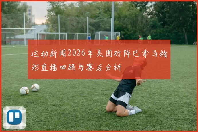 运动新闻2026年美国对阵巴拿马精彩直播回顾与赛后分析