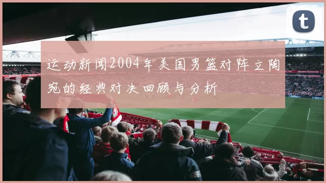 运动新闻2004年美国男篮对阵立陶宛的经典对决回顾与分析
