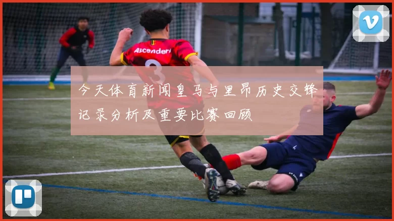 今天体育新闻皇马与里昂历史交锋记录分析及重要比赛回顾